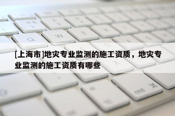 [上海市]地灾专业监测的施工资质，地灾专业监测的施工资质有哪些