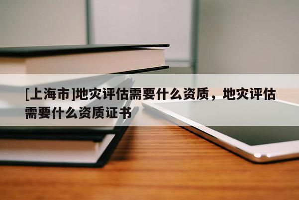 [上海市]地灾评估需要什么资质，地灾评估需要什么资质证书