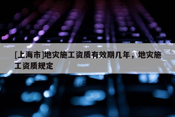 [上海市]地灾施工资质有效期几年，地灾施工资质规定
