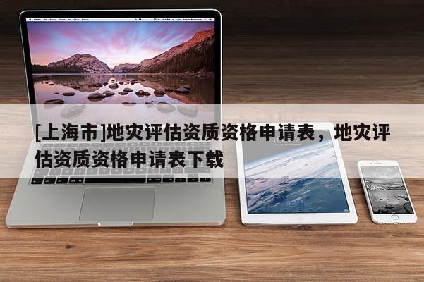 [上海市]地灾评估资质资格申请表，地灾评估资质资格申请表下载