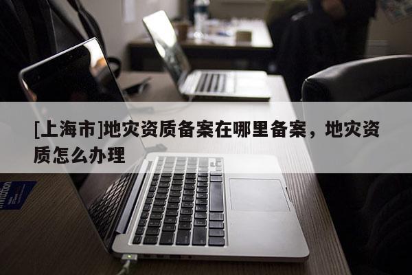 [上海市]地灾资质备案在哪里备案，地灾资质怎么办理