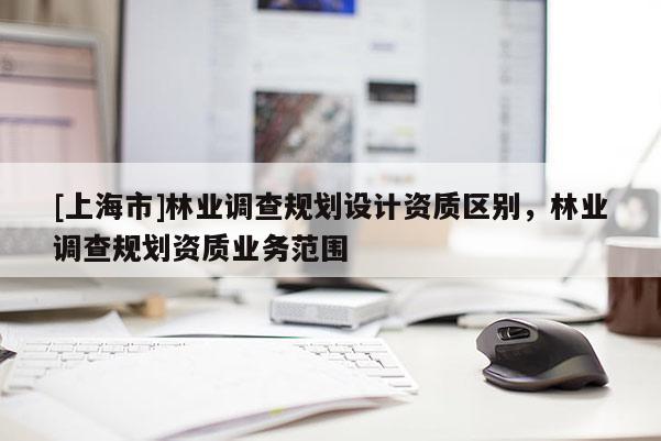 [上海市]林业调查规划设计资质区别，林业调查规划资质业务范围