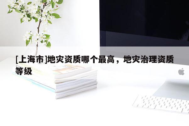 [上海市]地灾资质哪个最高，地灾治理资质等级