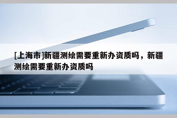 [上海市]新疆测绘需要重新办资质吗，新疆测绘需要重新办资质吗