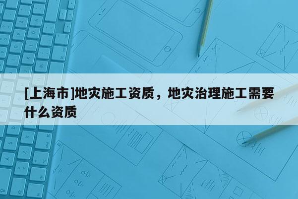 [上海市]地灾施工资质，地灾治理施工需要什么资质