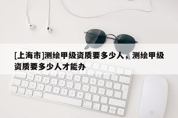 [上海市]测绘甲级资质要多少人，测绘甲级资质要多少人才能办