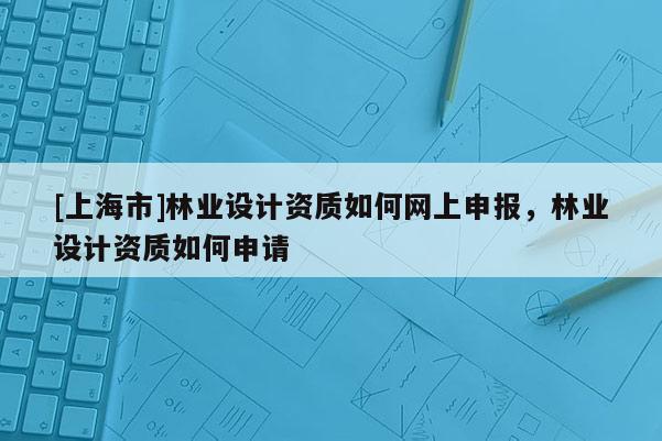 [上海市]林业设计资质如何网上申报，林业设计资质如何申请