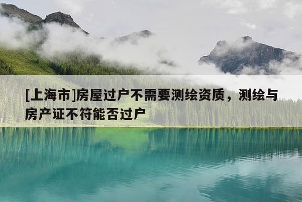 [上海市]房屋过户不需要测绘资质，测绘与房产证不符能否过户