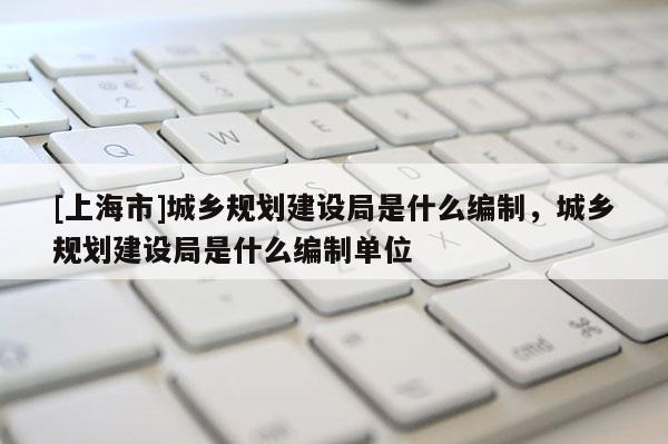 [上海市]城乡规划建设局是什么编制，城乡规划建设局是什么编制单位