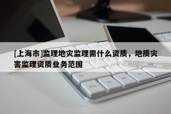 [上海市]监理地灾监理需什么资质，地质灾害监理资质业务范围