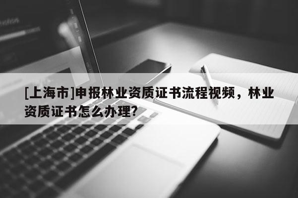 [上海市]申报林业资质证书流程视频，林业资质证书怎么办理?