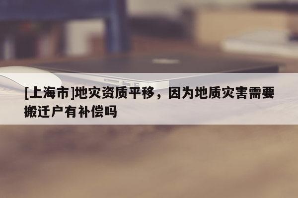 [上海市]地灾资质平移，因为地质灾害需要搬迁户有补偿吗