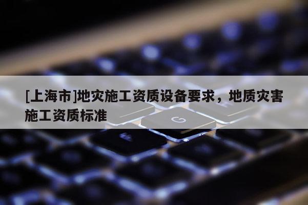 [上海市]地灾施工资质设备要求，地质灾害施工资质标准