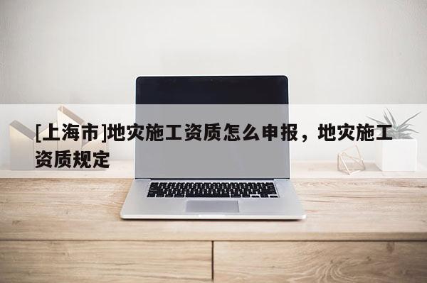 [上海市]地灾施工资质怎么申报，地灾施工资质规定
