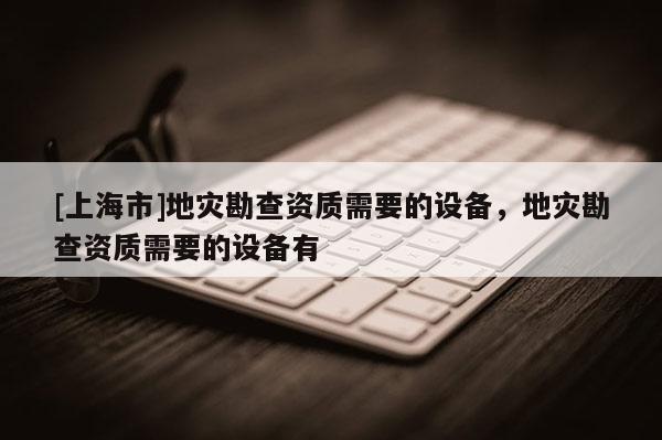 [上海市]地灾勘查资质需要的设备，地灾勘查资质需要的设备有