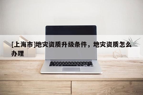 [上海市]地灾资质升级条件，地灾资质怎么办理