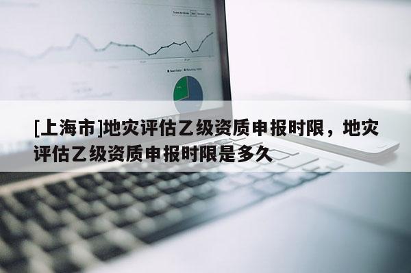 [上海市]地灾评估乙级资质申报时限，地灾评估乙级资质申报时限是多久