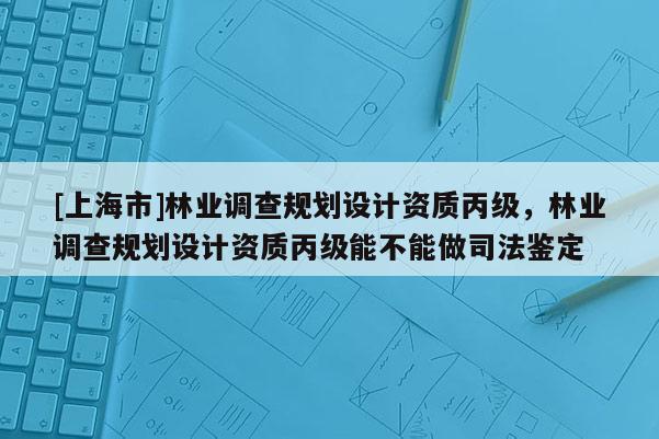 [上海市]林业调查规划设计资质丙级，林业调查规划设计资质丙级能不能做司法鉴定