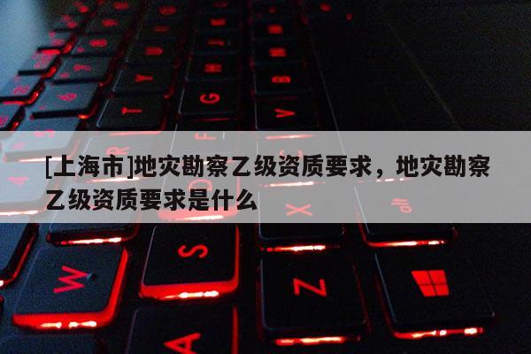 [上海市]地灾勘察乙级资质要求，地灾勘察乙级资质要求是什么