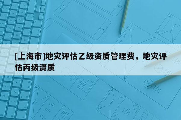 [上海市]地灾评估乙级资质管理费，地灾评估丙级资质