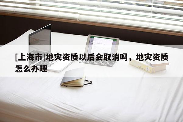 [上海市]地灾资质以后会取消吗，地灾资质怎么办理