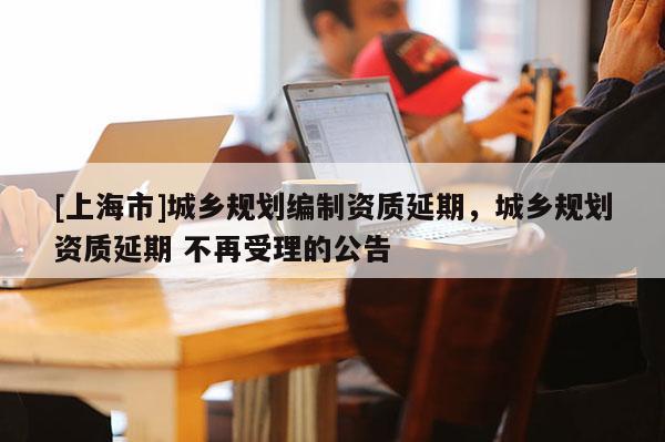 [上海市]城乡规划编制资质延期，城乡规划资质延期 不再受理的公告