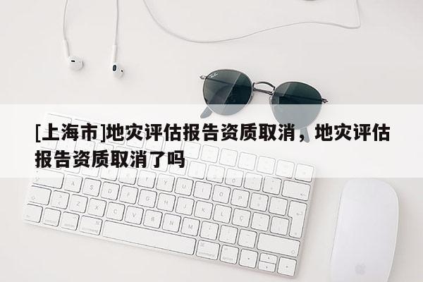 [上海市]地灾评估报告资质取消，地灾评估报告资质取消了吗