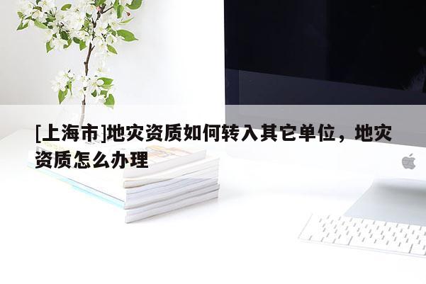[上海市]地灾资质如何转入其它单位，地灾资质怎么办理