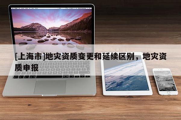 [上海市]地灾资质变更和延续区别，地灾资质申报