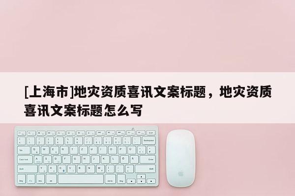 [上海市]地灾资质喜讯文案标题，地灾资质喜讯文案标题怎么写