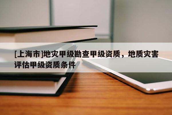 [上海市]地灾甲级勘查甲级资质，地质灾害评估甲级资质条件