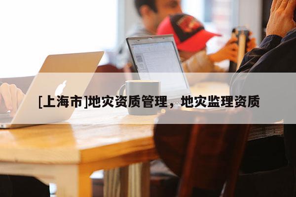 [上海市]地灾资质管理，地灾监理资质