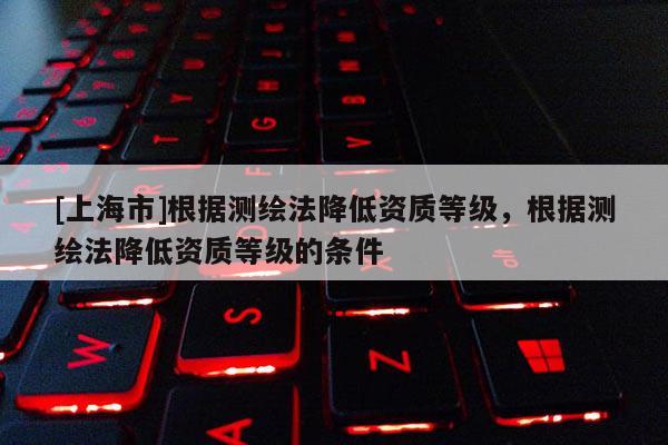 [上海市]根据测绘法降低资质等级，根据测绘法降低资质等级的条件