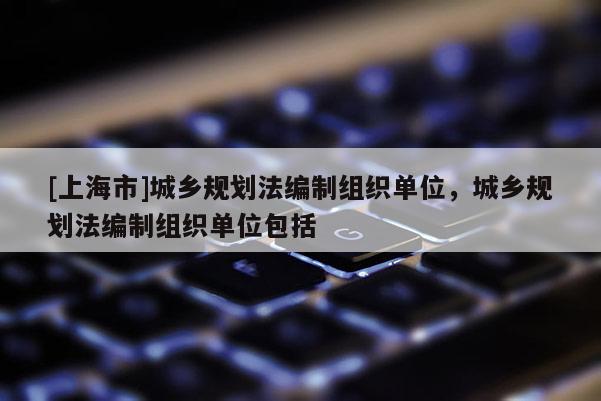 [上海市]城乡规划法编制组织单位，城乡规划法编制组织单位包括