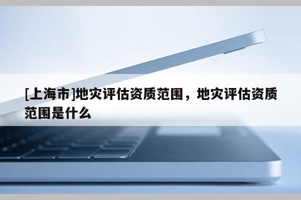 [上海市]地灾评估资质范围，地灾评估资质范围是什么
