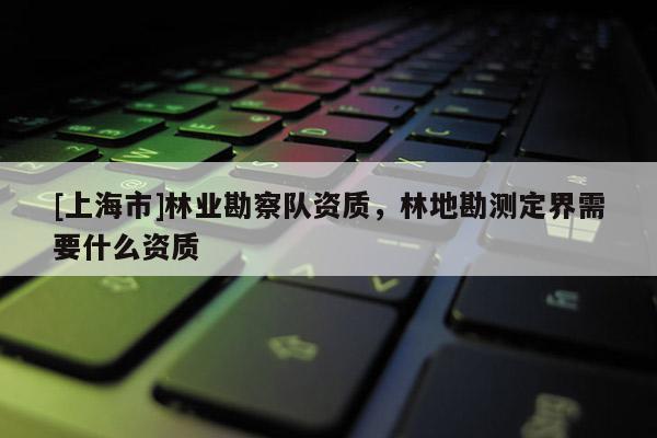 [上海市]林业勘察队资质，林地勘测定界需要什么资质