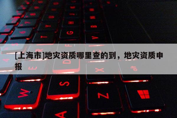[上海市]地灾资质哪里查的到，地灾资质申报
