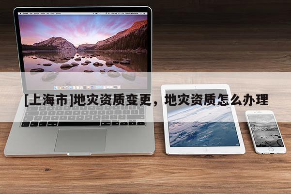 [上海市]地灾资质变更，地灾资质怎么办理
