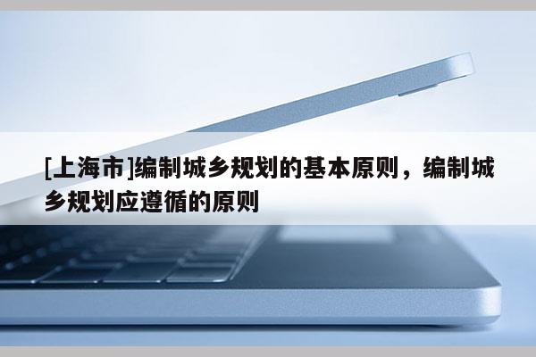[上海市]编制城乡规划的基本原则，编制城乡规划应遵循的原则