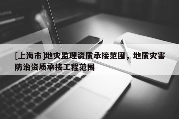 [上海市]地灾监理资质承接范围，地质灾害防治资质承接工程范围