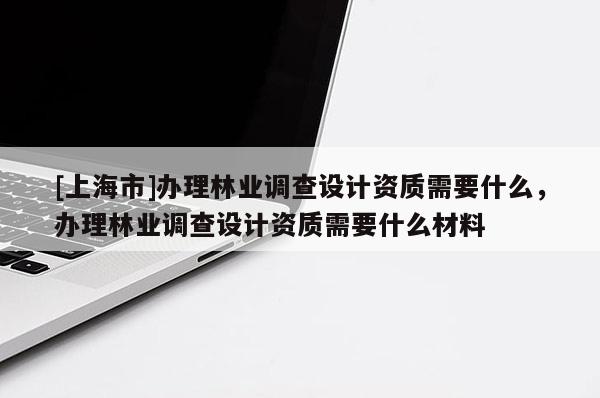 [上海市]办理林业调查设计资质需要什么，办理林业调查设计资质需要什么材料