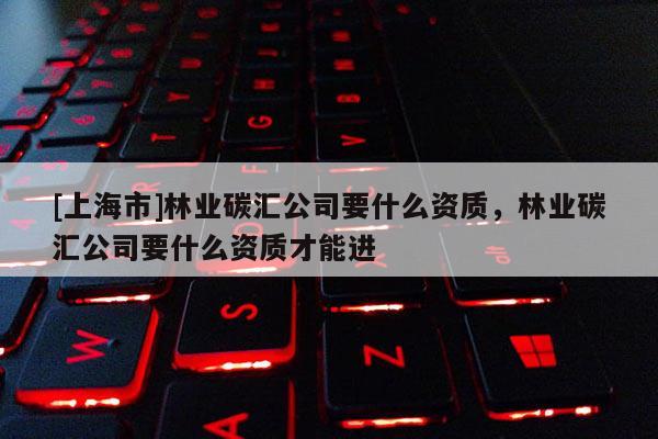 [上海市]林业碳汇公司要什么资质，林业碳汇公司要什么资质才能进