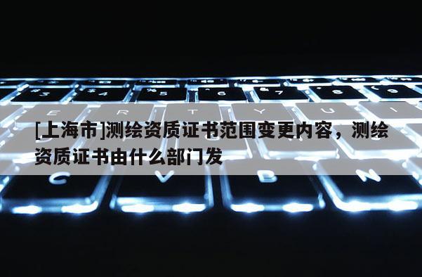 [上海市]测绘资质证书范围变更内容，测绘资质证书由什么部门发