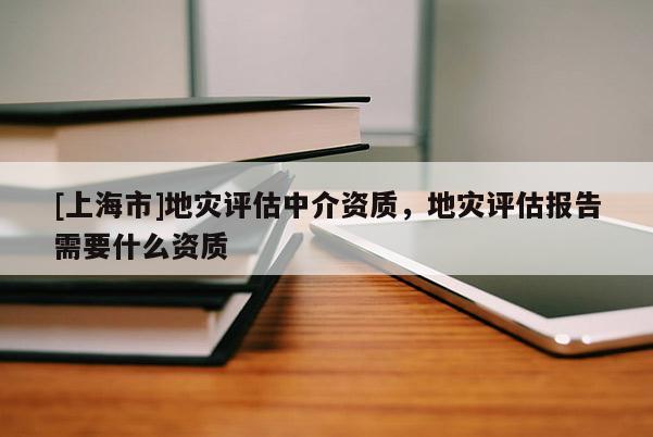 [上海市]地灾评估中介资质，地灾评估报告需要什么资质