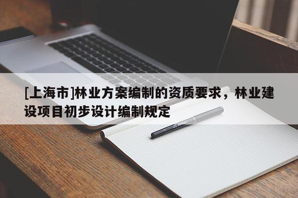 [上海市]林业方案编制的资质要求，林业建设项目初步设计编制规定