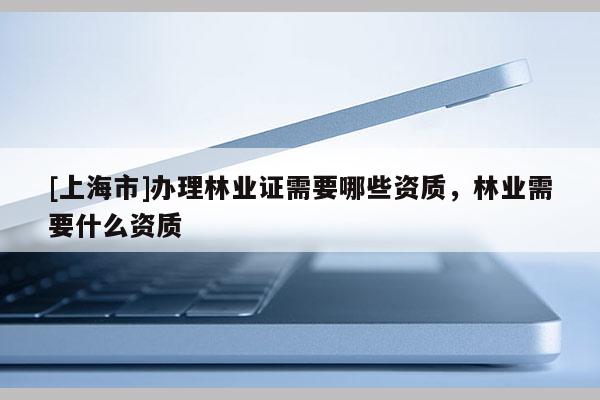 [上海市]办理林业证需要哪些资质，林业需要什么资质
