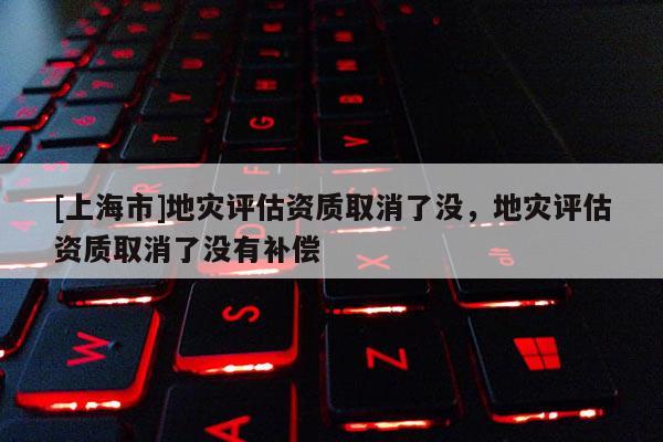 [上海市]地灾评估资质取消了没，地灾评估资质取消了没有补偿