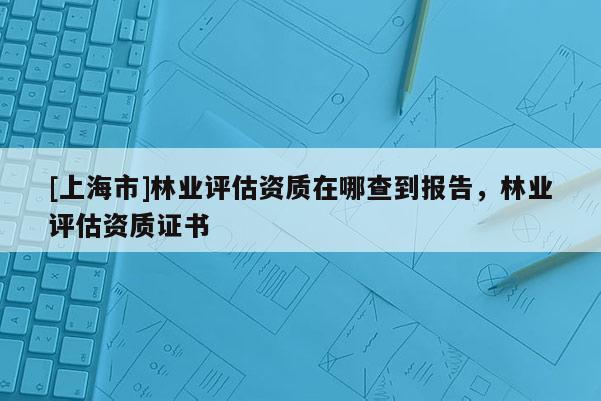 [上海市]林业评估资质在哪查到报告，林业评估资质证书