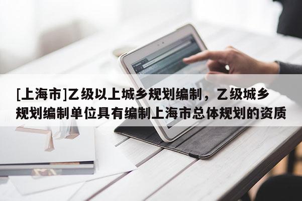 [上海市]乙级以上城乡规划编制，乙级城乡规划编制单位具有编制上海市总体规划的资质