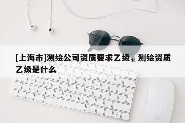 [上海市]测绘公司资质要求乙级，测绘资质乙级是什么